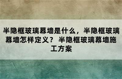 半隐框玻璃幕墙是什么，半隐框玻璃幕墙怎样定义？ 半隐框玻璃幕墙施工方案